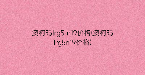 澳柯玛lrg5 n19价格(澳柯玛lrg5n19价格)